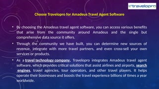 Choose Travelopro for Amadeus Travel Agent Software
• By choosing the Amadeus travel agent software, you can access various benefits
that arise from the community around Amadeus and the single but
comprehensive data source it offers.
• Through the community we have built, you can determine new sources of
revenue, integrate with more travel partners, and even cross-sell your own
services or products.
• As a travel technology company, Travelopro integrates Amadeus travel agent
software, which provides critical solutions that assist airlines and airports, search
engines, travel agencies, tour operators, and other travel players. It helps
operate their businesses and boosts the travel experience billions of times a year
worldwide.
 