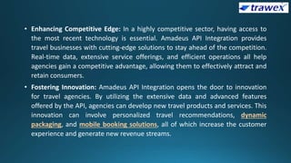 • Enhancing Competitive Edge: In a highly competitive sector, having access to
the most recent technology is essential. Amadeus API Integration provides
travel businesses with cutting-edge solutions to stay ahead of the competition.
Real-time data, extensive service offerings, and efficient operations all help
agencies gain a competitive advantage, allowing them to effectively attract and
retain consumers.
• Fostering Innovation: Amadeus API Integration opens the door to innovation
for travel agencies. By utilizing the extensive data and advanced features
offered by the API, agencies can develop new travel products and services. This
innovation can involve personalized travel recommendations, dynamic
packaging, and mobile booking solutions, all of which increase the customer
experience and generate new revenue streams.
 
