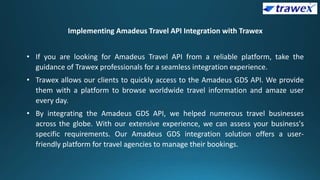 Implementing Amadeus Travel API Integration with Trawex
• If you are looking for Amadeus Travel API from a reliable platform, take the
guidance of Trawex professionals for a seamless integration experience.
• Trawex allows our clients to quickly access to the Amadeus GDS API. We provide
them with a platform to browse worldwide travel information and amaze user
every day.
• By integrating the Amadeus GDS API, we helped numerous travel businesses
across the globe. With our extensive experience, we can assess your business's
specific requirements. Our Amadeus GDS integration solution offers a user-
friendly platform for travel agencies to manage their bookings.
 