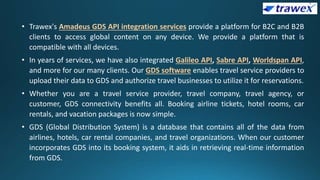 • Trawex's Amadeus GDS API integration services provide a platform for B2C and B2B
clients to access global content on any device. We provide a platform that is
compatible with all devices.
• In years of services, we have also integrated Galileo API, Sabre API, Worldspan API,
and more for our many clients. Our GDS software enables travel service providers to
upload their data to GDS and authorize travel businesses to utilize it for reservations.
• Whether you are a travel service provider, travel company, travel agency, or
customer, GDS connectivity benefits all. Booking airline tickets, hotel rooms, car
rentals, and vacation packages is now simple.
• GDS (Global Distribution System) is a database that contains all of the data from
airlines, hotels, car rental companies, and travel organizations. When our customer
incorporates GDS into its booking system, it aids in retrieving real-time information
from GDS.
 