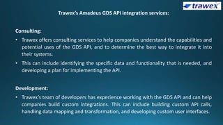 Trawex’s Amadeus GDS API integration services:
Consulting:
• Trawex offers consulting services to help companies understand the capabilities and
potential uses of the GDS API, and to determine the best way to integrate it into
their systems.
• This can include identifying the specific data and functionality that is needed, and
developing a plan for implementing the API.
Development:
• Trawex’s team of developers has experience working with the GDS API and can help
companies build custom integrations. This can include building custom API calls,
handling data mapping and transformation, and developing custom user interfaces.
 