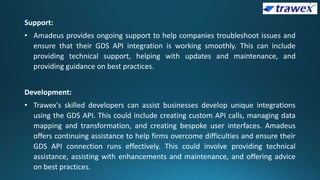 Support:
• Amadeus provides ongoing support to help companies troubleshoot issues and
ensure that their GDS API integration is working smoothly. This can include
providing technical support, helping with updates and maintenance, and
providing guidance on best practices.
Development:
• Trawex's skilled developers can assist businesses develop unique integrations
using the GDS API. This could include creating custom API calls, managing data
mapping and transformation, and creating bespoke user interfaces. Amadeus
offers continuing assistance to help firms overcome difficulties and ensure their
GDS API connection runs effectively. This could involve providing technical
assistance, assisting with enhancements and maintenance, and offering advice
on best practices.
 