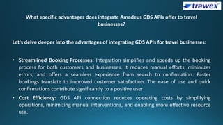 What specific advantages does integrate Amadeus GDS APIs offer to travel
businesses?
Let's delve deeper into the advantages of integrating GDS APIs for travel businesses:
• Streamlined Booking Processes: Integration simplifies and speeds up the booking
process for both customers and businesses. It reduces manual efforts, minimizes
errors, and offers a seamless experience from search to confirmation. Faster
bookings translate to improved customer satisfaction. The ease of use and quick
confirmations contribute significantly to a positive user
• Cost Efficiency: GDS API connection reduces operating costs by simplifying
operations, minimizing manual interventions, and enabling more effective resource
use.
 