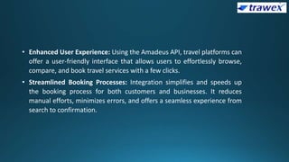 • Enhanced User Experience: Using the Amadeus API, travel platforms can
offer a user-friendly interface that allows users to effortlessly browse,
compare, and book travel services with a few clicks.
• Streamlined Booking Processes: Integration simplifies and speeds up
the booking process for both customers and businesses. It reduces
manual efforts, minimizes errors, and offers a seamless experience from
search to confirmation.
 