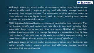 • With rapid access to current market circumstances, online travel businesses can
quickly modify tactics, improve pricing, and effectively manage inventory,
increasing their competitiveness. The connection provides real-time access to
travel content, such as flights, hotels, and car rentals, ensuring users receive
accurate and up-to-date information.
• GDS integration lets travel businesses manage itineraries for their customers. They
can browse, modify, and update their trip plans in one spot, including flight
information, hotel reservations, and other components. GDS XML API connectivity
enables travel organizations to manage bookings and reservations directly from
their systems. Customers may simply verify accessibility, compare pricing, and
make their bookings without leaving the travel company's platform.
• With rapid access to current market circumstances, online travel businesses can
quickly modify tactics, improve pricing, and effectively manage inventory,
increasing their competitiveness.
 