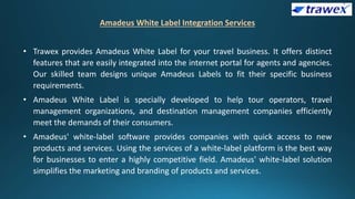 Amadeus White Label Integration Services
• Trawex provides Amadeus White Label for your travel business. It offers distinct
features that are easily integrated into the internet portal for agents and agencies.
Our skilled team designs unique Amadeus Labels to fit their specific business
requirements.
• Amadeus White Label is specially developed to help tour operators, travel
management organizations, and destination management companies efficiently
meet the demands of their consumers.
• Amadeus' white-label software provides companies with quick access to new
products and services. Using the services of a white-label platform is the best way
for businesses to enter a highly competitive field. Amadeus' white-label solution
simplifies the marketing and branding of products and services.
 