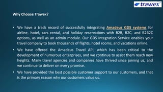 Why Choose Trawex?
• We have a track record of successfully integrating Amadeus GDS systems for
airline, hotel, cars rental, and holiday reservations with B2B, B2C, and B2B2C
options, as well as an admin module. Our GDS Integration Service enables your
travel company to book thousands of flights, hotel rooms, and vacations online.
• We have offered the Amadeus Travel API, which has been critical to the
development of numerous enterprises, and we continue to assist them reach new
heights. Many travel agencies and companies have thrived since joining us, and
we continue to deliver on every promise.
• We have provided the best possible customer support to our customers, and that
is the primary reason why our customers value us.
 