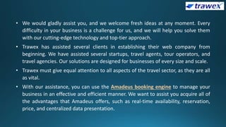 • We would gladly assist you, and we welcome fresh ideas at any moment. Every
difficulty in your business is a challenge for us, and we will help you solve them
with our cutting-edge technology and top-tier approach.
• Trawex has assisted several clients in establishing their web company from
beginning. We have assisted several startups, travel agents, tour operators, and
travel agencies. Our solutions are designed for businesses of every size and scale.
• Trawex must give equal attention to all aspects of the travel sector, as they are all
as vital.
• With our assistance, you can use the Amadeus booking engine to manage your
business in an effective and efficient manner. We want to assist you acquire all of
the advantages that Amadeus offers, such as real-time availability, reservation,
price, and centralized data presentation.
 