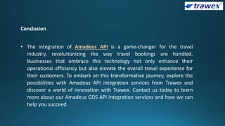 Conclusion
• The integration of Amadeus API is a game-changer for the travel
industry, revolutionizing the way travel bookings are handled.
Businesses that embrace this technology not only enhance their
operational efficiency but also elevate the overall travel experience for
their customers. To embark on this transformative journey, explore the
possibilities with Amadeus API integration services from Trawex and
discover a world of innovation with Trawex. Contact us today to learn
more about our Amadeus GDS API integration services and how we can
help you succeed.
 