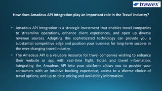 How does Amadeus API Integration play an important role in the Travel Industry?
• Amadeus API integration is a strategic investment that enables travel companies
to streamline operations, enhance client experiences, and open up diverse
revenue sources. Adopting this sophisticated technology can provide you a
substantial competitive edge and position your business for long-term success in
the ever-changing travel industry.
• The Amadeus API is a valuable resource for travel companies wishing to enhance
their website or app with real-time flight, hotel, and travel information.
Integrating the Amadeus API into your platform allows you to provide your
consumers with an intuitive booking experience, access to a diverse choice of
travel options, and up-to-date pricing and availability information.
 