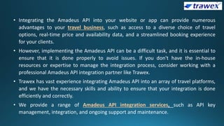 • Integrating the Amadeus API into your website or app can provide numerous
advantages to your travel business, such as access to a diverse choice of travel
options, real-time price and availability data, and a streamlined booking experience
for your clients.
• However, implementing the Amadeus API can be a difficult task, and it is essential to
ensure that it is done properly to avoid issues. If you don't have the in-house
resources or expertise to manage the integration process, consider working with a
professional Amadeus API integration partner like Trawex.
• Trawex has vast experience integrating Amadeus API into an array of travel platforms,
and we have the necessary skills and ability to ensure that your integration is done
efficiently and correctly.
• We provide a range of Amadeus API integration services, such as API key
management, integration, and ongoing support and maintenance.
 