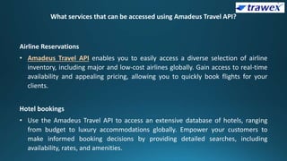 What services that can be accessed using Amadeus Travel API?
Airline Reservations
• Amadeus Travel API enables you to easily access a diverse selection of airline
inventory, including major and low-cost airlines globally. Gain access to real-time
availability and appealing pricing, allowing you to quickly book flights for your
clients.
Hotel bookings
• Use the Amadeus Travel API to access an extensive database of hotels, ranging
from budget to luxury accommodations globally. Empower your customers to
make informed booking decisions by providing detailed searches, including
availability, rates, and amenities.
 