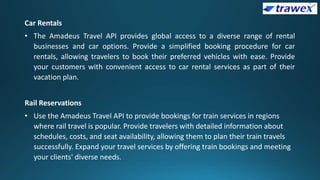 Car Rentals
• The Amadeus Travel API provides global access to a diverse range of rental
businesses and car options. Provide a simplified booking procedure for car
rentals, allowing travelers to book their preferred vehicles with ease. Provide
your customers with convenient access to car rental services as part of their
vacation plan.
Rail Reservations
• Use the Amadeus Travel API to provide bookings for train services in regions
where rail travel is popular. Provide travelers with detailed information about
schedules, costs, and seat availability, allowing them to plan their train travels
successfully. Expand your travel services by offering train bookings and meeting
your clients' diverse needs.
 