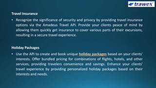Travel Insurance
• Recognize the significance of security and privacy by providing travel insurance
options via the Amadeus Travel API. Provide your clients peace of mind by
allowing them quickly get insurance to cover various parts of their excursions,
resulting in a secure travel experience.
Holiday Packages
• Use the API to create and book unique holiday packages based on your clients'
interests. Offer bundled pricing for combinations of flights, hotels, and other
services, providing travelers convenience and savings. Enhance your clients'
travel experience by providing personalized holiday packages based on their
interests and needs.
 