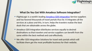 What Do You Get With Amadeus Software Integration?
• FlightsLogic is a world’s leading Amadeus GDS Integration Service suppliers
and has favored thousands of travel portals thus far. It integrates all the
services at a place and this, in turn, helps the travelers realize the best
deals that are obtainable across the globe.
• Amadeus GDS Integration distributes services equally to desired
destinations so that travelers and service suppliers can benefit from the
same within the best method and cost-effectively.
• We offer GDS Integration Solutions for travel web portals which will
facilitate them get the most profitable business for their website.
 