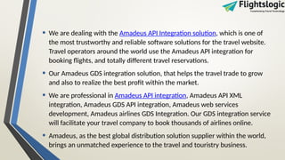 • We are dealing with the Amadeus API Integration solution, which is one of
the most trustworthy and reliable software solutions for the travel website.
Travel operators around the world use the Amadeus API integration for
booking flights, and totally different travel reservations.
• Our Amadeus GDS integration solution, that helps the travel trade to grow
and also to realize the best profit within the market.
• We are professional in Amadeus API integration, Amadeus API XML
integration, Amadeus GDS API integration, Amadeus web services
development, Amadeus airlines GDS Integration. Our GDS integration service
will facilitate your travel company to book thousands of airlines online.
• Amadeus, as the best global distribution solution supplier within the world,
brings an unmatched experience to the travel and touristry business.
 