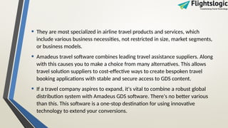• They are most specialized in airline travel products and services, which
include various business necessities, not restricted in size, market segments,
or business models.
• Amadeus travel software combines leading travel assistance suppliers. Along
with this causes you to make a choice from many alternatives. This allows
travel solution suppliers to cost-effective ways to create bespoken travel
booking applications with stable and secure access to GDS content.
• If a travel company aspires to expand, it's vital to combine a robust global
distribution system with Amadeus GDS software. There's no better various
than this. This software is a one-stop destination for using innovative
technology to extend your conversions.
 
