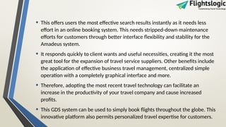 • This offers users the most effective search results instantly as it needs less
effort in an online booking system. This needs stripped-down maintenance
efforts for customers through better interface flexibility and stability for the
Amadeus system.
• It responds quickly to client wants and useful necessities, creating it the most
great tool for the expansion of travel service suppliers. Other benefits include
the application of effective business travel management, centralized simple
operation with a completely graphical interface and more.
• Therefore, adopting the most recent travel technology can facilitate an
increase in the productivity of your travel company and cause increased
profits.
• This GDS system can be used to simply book flights throughout the globe. This
innovative platform also permits personalized travel expertise for customers.
 