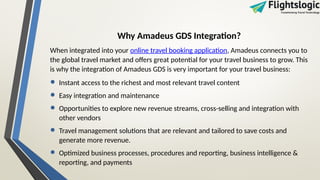 Why Amadeus GDS Integration?
When integrated into your online travel booking application, Amadeus connects you to
the global travel market and offers great potential for your travel business to grow. This
is why the integration of Amadeus GDS is very important for your travel business:
• Instant access to the richest and most relevant travel content
• Easy integration and maintenance
• Opportunities to explore new revenue streams, cross-selling and integration with
other vendors
• Travel management solutions that are relevant and tailored to save costs and
generate more revenue.
• Optimized business processes, procedures and reporting, business intelligence &
reporting, and payments
 