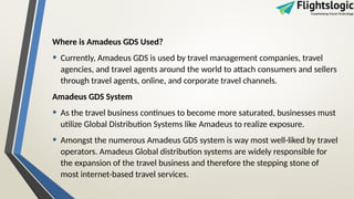 Where is Amadeus GDS Used?
• Currently, Amadeus GDS is used by travel management companies, travel
agencies, and travel agents around the world to attach consumers and sellers
through travel agents, online, and corporate travel channels.
Amadeus GDS System
• As the travel business continues to become more saturated, businesses must
utilize Global Distribution Systems like Amadeus to realize exposure.
• Amongst the numerous Amadeus GDS system is way most well-liked by travel
operators. Amadeus Global distribution systems are widely responsible for
the expansion of the travel business and therefore the stepping stone of
most internet-based travel services.
 