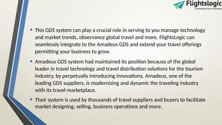 • This GDS system can play a crucial role in serving to you manage technology
and market trends, observance global travel and more. FlightsLogic can
seamlessly integrate to the Amadeus GDS and extend your travel offerings
permitting your business to grow.
• Amadeus GDS system had maintained its position because of the global
leader in travel technology and travel distribution solutions for the tourism
industry, by perpetually introducing innovations. Amadeus, one of the
leading GDS suppliers, is modernizing and dynamic the traveling industry
with its travel marketplace.
• Their system is used by thousands of travel suppliers and buyers to facilitate
market designing, selling, business operations and more.
 