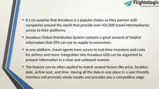 • It's no surprise that Amadeus is a popular choice as they partner with
companies around the world that provide over 435,000 travel intermediaries
access to their platforms.
• Amadeus Global Distribution System contains a great amount of helpful
information that OTA can use to supply to consumers.
• In one platform, travel agents have access to real-time inventory and costs
for airlines and more. Integration into Amadeus GDS can be organized to
present information in a clear and unbiased manner.
• The feature can be often applied to match several factors like price, location,
date, airline seat, and time. Having all the data in one place in a user-friendly
interface will promote whole loyalty and provides you a competitive edge.
 