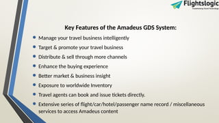 Key Features of the Amadeus GDS System:
• Manage your travel business intelligently
• Target & promote your travel business
• Distribute & sell through more channels
• Enhance the buying experience
• Better market & business insight
• Exposure to worldwide Inventory
• Travel agents can book and issue tickets directly.
• Extensive series of flight/car/hotel/passenger name record / miscellaneous
services to access Amadeus content
 