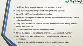 • Provides a single point of access to the Amadeus system
• Easily expand your coverage with travel agents and agencies
• Uses XML, SOAP and travel industry standards
• Allows you to integrate any feature enabled by the web service into your own
custom applications.
• Using Event Notification Services reduces mid-office robotic polling and can
reduce scan volumes
• Opening inventory to new distribution channels
• 24 / 7/ 365 access to travel agents and travel agencies to all inventory
• effectively target all travel agents and agencies with the best rates and
commissions
• Exposure of the global inventory of airlines, hotels, cars and more.
 