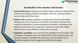 Key Benefits of the Amadeus GDS System:
• Increased Revenue: Leading travel solutions helps customers maximize their
revenue from existing channels and explore new ones, ensuring business
success today and in the future.
• Reduce costs: Amadeus solutions are designed to increase productivity
through ease of use. Continuous innovation and solution enhancements
include the integration of advanced graphical interfaces, facilitating travel
booking, while enterprise management solutions include value-added
features that increase efficiency, reduce time and costs.
• Integration capabilities: You must have the capability for the Amadeus GDS
to integrate completely with your existing PMS, online booking engine and
channel manager. It simplifies the process for you and enables you to
efficiently implement and manage your distribution strategy.
 
