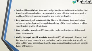 • Service Differentiation: Amadeus design solutions can be customized so that
travel providers and sellers can provide the most efficient customer service
and benefit from increased adoption and customer loyalty.
• Easy system migration/connectivity: The combination of Amadeus' robust
advanced technology and in-depth knowledge of the travel industry enables
seamless integration of solutions.
• Cost reduction: Amadeus GDS integration reduces development time and
saves your money.
• Ability to target specific markets: Amadeus GDS allows you to discover and
tap into the most powerful and motivated market segments. You should be
able to filter your access based on the geographical location and also specific
types of travelers.
 