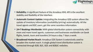• Reliability: A significant feature of the Amadeus XML API is the excellent
stability and flexibility of the interface.
• Automatic Content Update: Integrating the Amadeus GDS system allows the
update of inventory information (availability/pricing) automatically. All the
travel agents and B2C users, get the same seamless information.
• 24×7 Bookings Worldwide: With global distribution system connectivity with
more and more travel agents, customers and businesses worldwide can book
flights, hotels, tours and transfers 24 hours a day, 7 days a week.
• Broadened Market Reach: Amadeus GDS System is extensively used to
broaden the market reach. A single global travel distribution system is
connected through B2B, B2C, B2E and B2B2C websites.
 