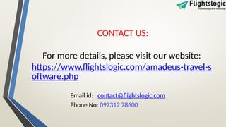 CONTACT US:
For more details, please visit our website:
https://www.flightslogic.com/amadeus-travel-s
oftware.php
Email id: contact@flightslogic.com
Phone No: 097312 78600
 