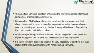 • The Amadeus Software assists in enhancing the marketing solution for travel
companies, organizations, airlines, etc.
• Our Amadeus GDS Software helps the travel agents, companies and their
clients to access the travel knowledge by comparing rates, booking choices,
access scheduling and inventories (airlines) along with choices of permitting
the customers to book tickets online.
• Our industry-leading Amadeus Software tailored to specific travel needs for
flights. Along with this renders you to select from many alternatives.
• If a travel company aspires to expand, it's very necessary to combine a robust
global distribution system along with Amadeus GDS software.
 