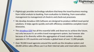 • FlightsLogic provides technology solutions that keep the travel business moving:
from initial analysis to booking, from evaluation to ticketing, from reservation
management to management of check-in and check-out processes.
• We develop Amadeus GDS Software are designed to produce skilled travel portal
solutions. It helps agents quickly and with efficiency establishes complete travel
itineraries.
• The Amadeus GDS has all the essential skills and deserves to achieve the future,
not only because it's an entire travel management system, but however also
because of its diversity within the aggregation of travel content. Amadeus
operates in 195 countries and includes a global team of over 11,000 people.
• Over 90,000 travel agencies around the world use the Amadeus system and
58,000 airline sales offices use it as their internal sales and reservation system.
 