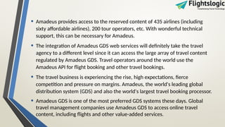 • Amadeus provides access to the reserved content of 435 airlines (including
sixty affordable airlines), 200 tour operators, etc. With wonderful technical
support, this can be necessary for Amadeus.
• The integration of Amadeus GDS web services will definitely take the travel
agency to a different level since it can access the large array of travel content
regulated by Amadeus GDS. Travel operators around the world use the
Amadeus API for flight booking and other travel bookings.
• The travel business is experiencing the rise, high expectations, fierce
competition and pressure on margins. Amadeus, the world's leading global
distribution system (GDS) and also the world's largest travel booking processor.
• Amadeus GDS is one of the most preferred GDS systems these days. Global
travel management companies use Amadeus GDS to access online travel
content, including flights and other value-added services.
 