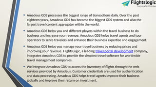 • Amadeus GDS processes the biggest range of transactions daily. Over the past
eighteen years, Amadeus GDS has become the biggest GDS system and also the
largest travel content aggregator within the world.
• Amadeus GDS helps you and different players within the travel business to do
business and increase your revenue. Amadeus GDS helps travel agents and tour
operators to serve travelers and enhance their business expertise and engagement.
• Amadeus GDS helps you manage your travel business by reducing prices and
improving your revenue. FlightsLogic, a leading travel portal development company,
integrates Amadeus GDS to provide the simplest travel software for worldwide
travel management companies.
• We integrate Amadeus GDS to access the inventory of flights through the web
services provided by Amadeus. Customer credentials are used for authentication
and data processing. Amadeus GDS helps travel agents improve their business
globally and improve their return on investment.
 