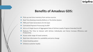 Benefits of Amadeus GDS:
 Picks up real-time inventory from various sources
 Real-Time Booking Instantly Reflects in The Airline System
 PNR and Ticket Generations On the Spot
 Centralized Payment Processing Via BSP
 Acts as A Single Source of Aggregated Data of Airlines Loyalty Program Extended Via API
 Reduces The Time to Interact with Airlines Individually and Hence Increase Efficiency and
Productivity.
 Access wide range of travel contents
 Real-time information for availability and price change
 Instant booking option
 Enhance customer loyalty
 