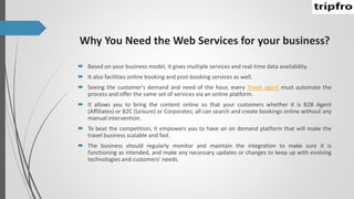 Why You Need the Web Services for your business?
 Based on your business model, it gives multiple services and real-time data availability.
 It also facilities online booking and post-booking services as well.
 Seeing the customer's demand and need of the hour, every Travel agent must automate the
process and offer the same set of services via an online platform.
 It allows you to bring the content online so that your customers whether it is B2B Agent
(Affiliates) or B2C (Leisure) or Corporates; all can search and create bookings online without any
manual intervention.
 To beat the competition, it empowers you to have an on demand platform that will make the
travel business scalable and fast.
 The business should regularly monitor and maintain the integration to make sure it is
functioning as intended, and make any necessary updates or changes to keep up with evolving
technologies and customers’ needs.
 