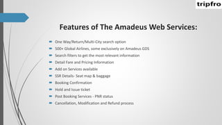 Features of The Amadeus Web Services:
 One Way/Return/Multi-City search option
 500+ Global Airlines, some exclusively on Amadeus GDS
 Search filters to get the most relevant information
 Detail Fare and Pricing Information
 Add on Services available
 SSR Details- Seat map & baggage
 Booking Confirmation
 Hold and Issue ticket
 Post Booking Services - PNR status
 Cancellation, Modification and Refund process
 