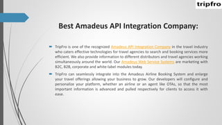 Best Amadeus API Integration Company:
 TripFro is one of the recognized Amadeus API Integration Company in the travel industry
who caters effective technologies for travel agencies to search and booking services more
efficient. We also provide information to different distributors and travel agencies working
simultaneously around the world. Our Amadeus Web Service Systems are marketing with
B2C, B2B, corporate and white-label modules today.
 TripFro can seamlessly integrate into the Amadeus Airline Booking System and enlarge
your travel offerings allowing your business to grow. Our developers will configure and
personalize your platform, whether an airline or an agent like OTAs, so that the most
important information is advanced and pulled respectively for clients to access it with
ease.
 