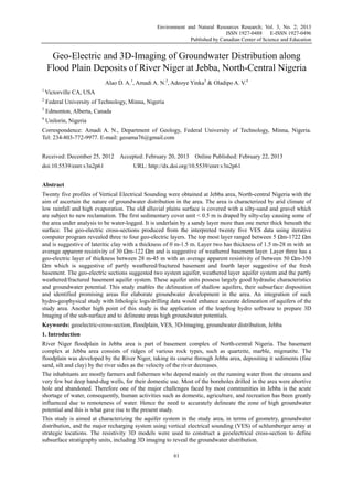 Environment and Natural Resources Research; Vol. 3, No. 2; 2013
ISSN 1927-0488 E-ISSN 1927-0496
Published by Canadian Center of Science and Education
61
Geo-Electric and 3D-Imaging of Groundwater Distribution along
Flood Plain Deposits of River Niger at Jebba, North-Central Nigeria
Alao D. A.1
, Amadi A. N.2
, Adeoye Yinka3
& Oladipo A. V.4
1
Victorville CA, USA
2
Federal University of Technology, Minna, Nigeria
3
Edmonton, Alberta, Canada
4
Unilorin, Nigeria
Correspondence: Amadi A. N., Department of Geology, Federal University of Technology, Minna, Nigeria.
Tel: 234-803-772-9977. E-mail: geoama76@gmail.com
Received: December 25, 2012 Accepted: February 20, 2013 Online Published: February 22, 2013
doi:10.5539/enrr.v3n2p61 URL: http://dx.doi.org/10.5539/enrr.v3n2p61
Abstract
Twenty five profiles of Vertical Electrical Sounding were obtained at Jebba area, North-central Nigeria with the
aim of ascertain the nature of groundwater distribution in the area. The area is characterized by arid climate of
low rainfall and high evaporation. The old alluvial plains surface is covered with a silty-sand and gravel which
are subject to new reclamation. The first sedimentary cover unit < 0.5 m is draped by silty-clay causing some of
the area under analysis to be water-logged. It is underlain by a sandy layer more than one meter thick beneath the
surface. The geo-electric cross-sections produced from the interpreted twenty five VES data using iterative
computer program revealed three to four geo-electric layers. The top most layer ranged between 5 Ωm-1722 Ωm
and is suggestive of lateritic clay with a thickness of 0 m-1.5 m. Layer two has thickness of 1.5 m-28 m with an
average apparent resistivity of 30 Ωm-122 Ωm and is suggestive of weathered basement layer. Layer three has a
geo-electric layer of thickness between 28 m-45 m with an average apparent resistivity of between 50 Ωm-350
Ωm which is suggestive of partly weathered/fractured basement and fourth layer suggestive of the fresh
basement. The geo-electric sections suggested two system aquifer, weathered layer aquifer system and the partly
weathered/fractured basement aquifer system. These aquifer units possess largely good hydraulic characteristics
and groundwater potential. This study enables the delineation of shallow aquifers, their subsurface disposition
and identified promising areas for elaborate groundwater development in the area. An integration of such
hydro-geophysical study with lithologic logs/drilling data would enhance accurate delineation of aquifers of the
study area. Another high point of this study is the application of the leapfrog hydro software to prepare 3D
Imaging of the sub-surface and to delineate areas high groundwater potentials.
Keywords: geoelectric-cross-section, floodplain, VES, 3D-Imaging, groundwater distribution, Jebba
1. Introduction
River Niger floodplain in Jebba area is part of basement complex of North-central Nigeria. The basement
complex at Jebba area consists of ridges of various rock types, such as quartzite, marble, migmatite. The
floodplain was developed by the River Niger, taking its course through Jebba area, depositing it sediments (fine
sand, silt and clay) by the river sides as the velocity of the river decreases.
The inhabitants are mostly farmers and fishermen who depend mainly on the running water from the streams and
very few but deep hand-dug wells, for their domestic use. Most of the boreholes drilled in the area were abortive
hole and abandoned. Therefore one of the major challenges faced by most communities in Jebba is the acute
shortage of water, consequently, human activities such as domestic, agriculture, and recreation has been greatly
influenced due to remoteness of water. Hence the need to accurately delineate the zone of high groundwater
potential and this is what gave rise to the present study.
This study is aimed at characterizing the aquifer system in the study area, in terms of geometry, groundwater
distribution, and the major recharging system using vertical electrical sounding (VES) of schlumberger array at
strategic locations. The resistivity 3D models were used to construct a geoelectrical cross-section to define
subsurface stratigraphy units, including 3D imaging to reveal the groundwater distribution.
 