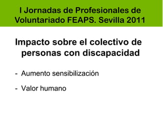 I Jornadas de Profesionales de
Voluntariado FEAPS. Sevilla 2011

Impacto sobre el colectivo de
 personas con discapacidad

- Aumento sensibilización

- Valor humano
 