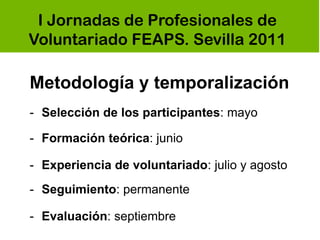 I Jornadas de Profesionales de
Voluntariado FEAPS. Sevilla 2011

Metodología y temporalización
- Selección de los participantes: mayo

- Formación teórica: junio

- Experiencia de voluntariado: julio y agosto
- Seguimiento: permanente

- Evaluación: septiembre
 