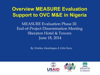 Overview MEASURE Evaluation
Support to OVC M&E in Nigeria
MEASURE Evaluation Phase III
End-of-Project Dissemination Meeting
Sheraton Hotel & Towers
June 18, 2014
By Stanley Amadiegwu & John Duru
 