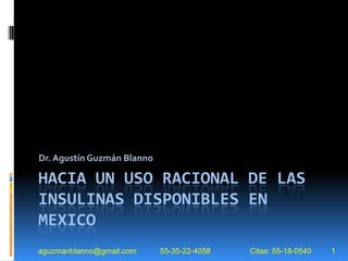 Dr. Agustín Guzmán Blanno

HACIA UN USO RACIONAL DE LAS
INSULINAS DISPONIBLES EN
MEXICO
aguzmanblanno@gmail.com     55-35-22-4058   Citas: 55-18-0540   1
 