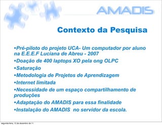 Contexto da Pesquisa

             •Pré-piloto do projeto UCA- Um computador por aluno
             na E.E.E.F Luciana de Abreu - 2007
             •Doação de 400 laptops XO pela ong OLPC
             •Saturação
             •Metodologia de Projetos de Aprendizagem
             •Internet limitada
             •Necessidade de um espaço compartilhamento de
             produções
             •Adaptação do AMADIS para essa finalidade
             •Instalação do AMADIS no servidor da escola.
segunda-feira, 12 de dezembro de 11
 