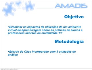 Objetivo

             •Examinar os impactos da utilização de um ambiente
             virtual de aprendizagem sobre as práticas de alunos e
             professores imersos na modalidade 1:1


                                              Metodologia

             •Estudo de Caso incorporado com 3 unidades de
             análise



segunda-feira, 12 de dezembro de 11
 