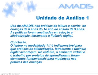 Unidade de Análise 1
                 Uso do AMADIS nas práticas de leitura e escrita de
                 crianças de 6 anos do 1o ano do ensino de 9 anos.
                 As práticas foram analisadas em relação a
                 alfabetização, letramento e fluência digital.

                 Conclusão
                 O laptop na modalidade 1:1 é indispensável para
                 que práticas de alfabetização, letramento e fluência
                 digital aconteçam. No entanto, o ambiente virtual e
                 o trabalho por projetos de aprendizagem foram
                 elementos fundamentais para mudanças nas
                 práticas das crianças.


segunda-feira, 12 de dezembro de 11
 