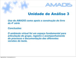 Unidade de Análise 3
                Uso do AMADIS como apoio a construção do livro
                da 4a série

                Conclusões

                O ambiente virtual foi um espaço fundamental para
                articulação do grupo, registro e acompanhamento
                do processo e documentação das diferentes
                versões do texto.




segunda-feira, 12 de dezembro de 11
 