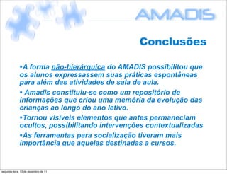Conclusões

             •A forma não-hierárquica do AMADIS possibilitou que
             os alunos expressassem suas práticas espontâneas
             para além das atividades de sala de aula.
             • Amadis constituiu-se como um repositório de
             informações que criou uma memória da evolução das
             crianças ao longo do ano letivo.
             •Tornou visíveis elementos que antes permaneciam
             ocultos, possibilitando intervenções contextualizadas
             •As ferramentas para socialização tiveram mais
             importância que aquelas destinadas a cursos.


segunda-feira, 12 de dezembro de 11
 